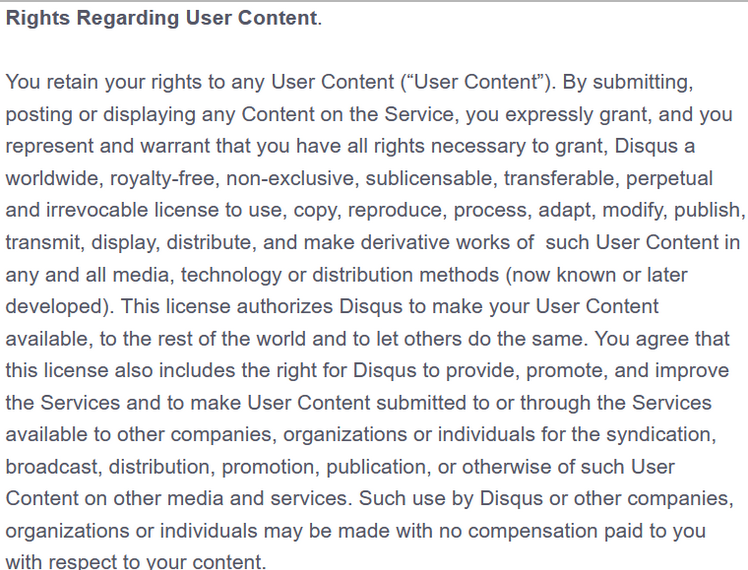 You retain your rights to any User Content (“User Content”). By submitting, posting or displaying any Content on the Service, you expressly grant, and you represent and warrant that you have all rights necessary to grant, Disqus a worldwide, royalty-free, non-exclusive, sublicensable, transferable, perpetual and irrevocable license to use, copy, reproduce, process, adapt, modify, publish, transmit, display, distribute, and make derivative works of  such User Content in any and all media, technology or distribution methods (now known or later developed). This license authorizes Disqus to make your User Content available, to the rest of the world and to let others do the same. You agree that this license also includes the right for Disqus to provide, promote, and improve the Services and to make User Content submitted to or through the Services available to other companies, organizations or individuals for the syndication, broadcast, distribution, promotion, publication, or otherwise of such User Content on other media and services. Such use by Disqus or other companies, organizations or individuals may be made with no compensation paid to you with respect to your content.