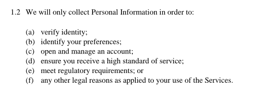 1.2 We will only collect Personal Information in order to: (a) verify identity; (b) identify your preferences; (c) open and manage an account; (d) ensure you receive a high standard of service; (e) meet regulatory requirements; or (f) any other legal reasons as applied to your use of the Services.