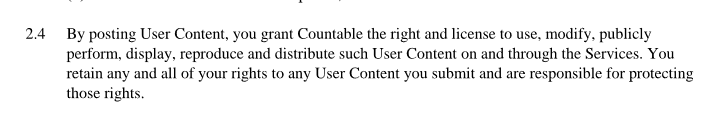 By posting User Content, you grant Countable the right and license to use, modify, publicly perform, display, reproduce and distribute such User Content on and through the Services. You retain any and all of your rights to any User Content you submit and are responsible for protecting those rights
