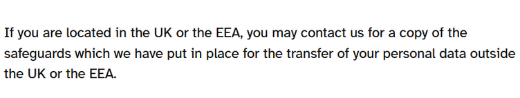 If you are located in the UK or the EEA, you may contact us for a copy of the safeguards which we have put in place for the transfer of your personal data outside the UK or the EEA.