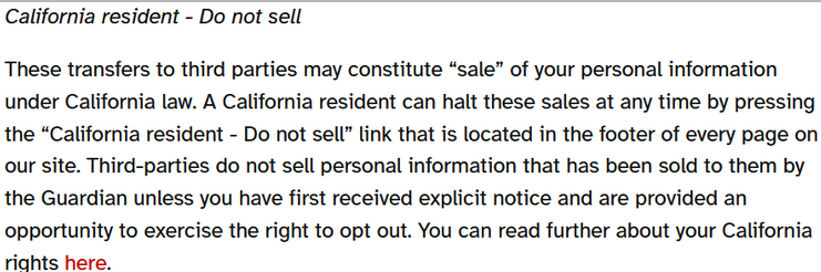 California resident - Do not sell These transfers to third parties may constitute “sale” of your personal information under California law. A California resident can halt these sales at any time by pressing the “California resident - Do not sell” link that is located in the footer of every page on our site. Third-parties do not sell personal information that has been sold to them by the Guardian unless you have first received explicit notice and are provided an opportunity to exercise the right to opt out. You can read further about your California rights here.