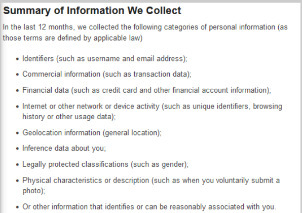Summary of Information We Collect. In the last 12 months, we collected the following categories of personal information (as those terms are defined by applicable law). Identifiers (such as username and email address); Commercial information (such as transaction data); Financial data (such as credit card and other financial account information); Internet or other network or device activity (such as unique identifiers, browsing history or other usage data); Geolocation information (general location); Inference data about you; Legally protected classifications (such as gender); Physical characteristics or description (such as when you voluntarily submit a photo); Or other information that identifies or can be reasonably associated with you.